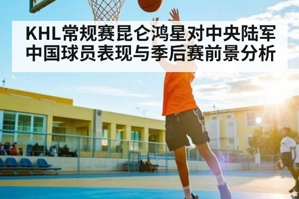 KHL常规赛昆仑鸿星对中央陆军 中国球员表现与季后赛前景分析
