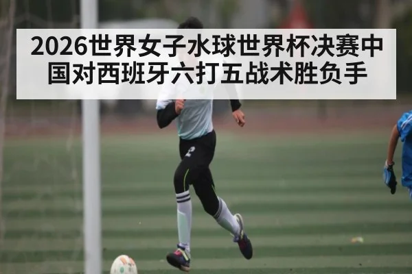 2026世界女子水球世界杯决赛中国对西班牙六打五战术胜负手