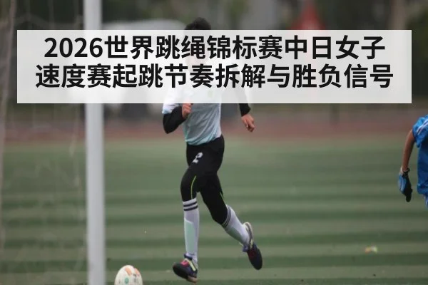 2026世界跳绳锦标赛中日女子速度赛起跳节奏拆解与胜负信号