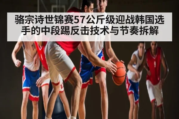 骆宗诗世锦赛57公斤级迎战韩国选手的中段踢反击技术与节奏拆解
